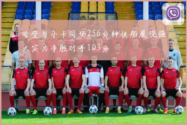 哈登与小卡同场256分钟快船展现强大实力净胜对手103分
