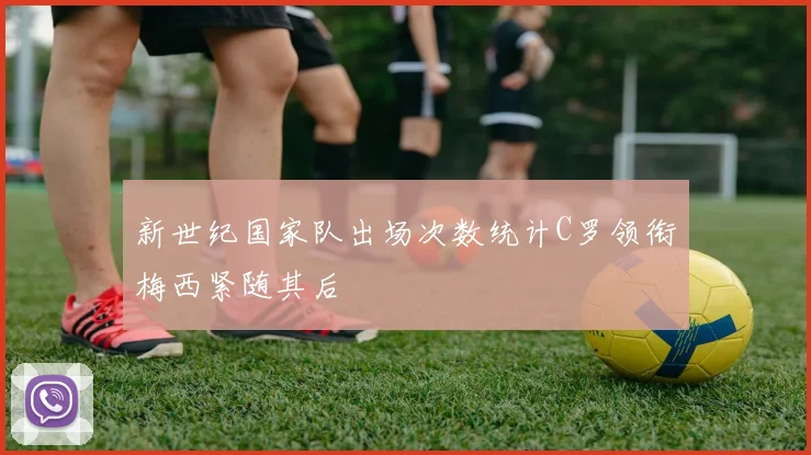 新世纪国家队出场次数统计C罗领衔梅西紧随其后