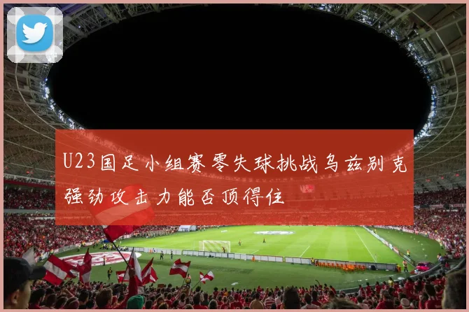 U23国足小组赛零失球挑战乌兹别克强劲攻击力能否顶得住