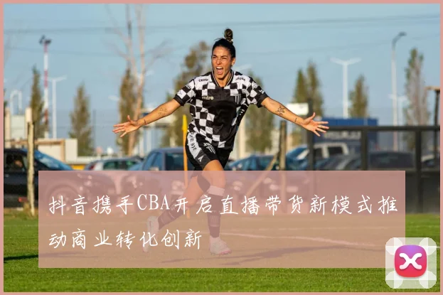 抖音携手CBA开启直播带货新模式推动商业转化创新