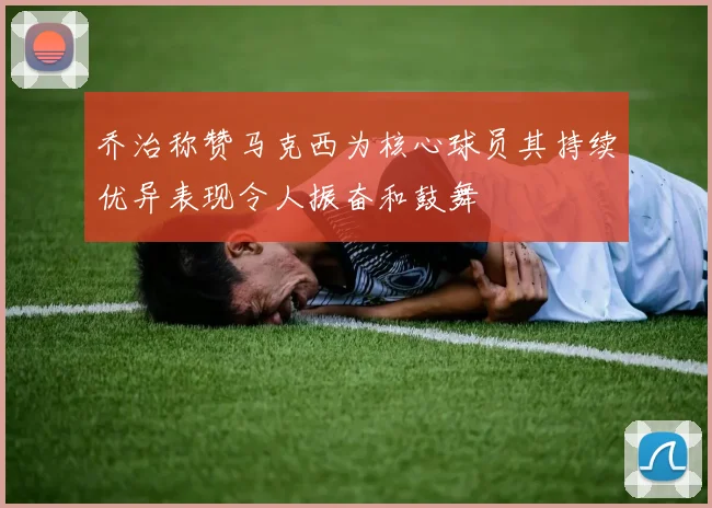 乔治称赞马克西为核心球员其持续优异表现令人振奋和鼓舞