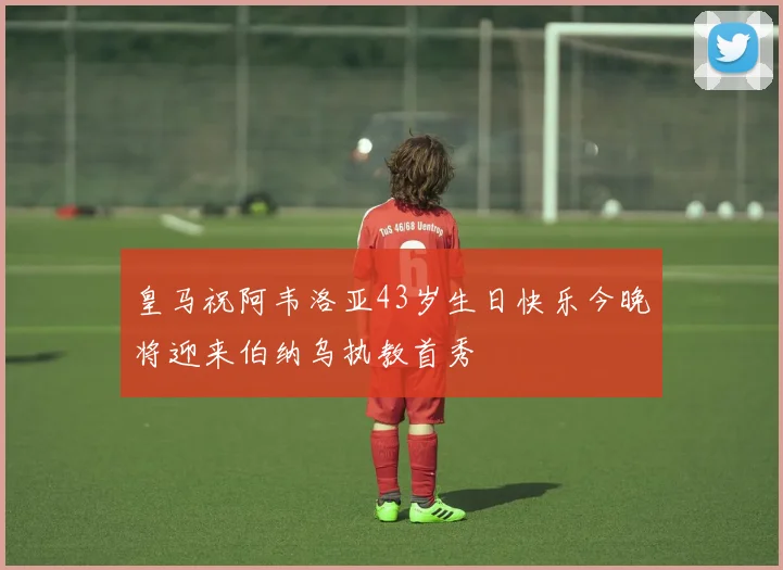 皇马祝阿韦洛亚43岁生日快乐今晚将迎来伯纳乌执教首秀