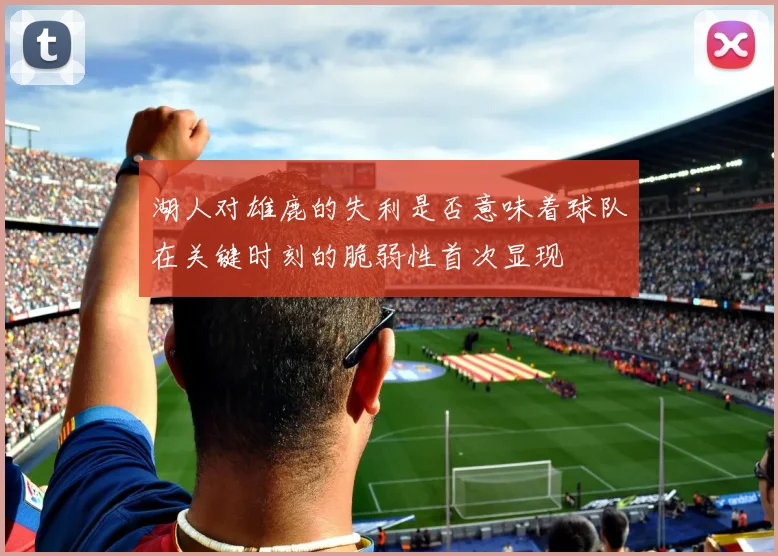 湖人对雄鹿的失利是否意味着球队在关键时刻的脆弱性首次显现