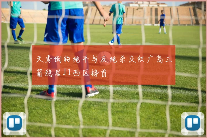 天秀倒钩绝平与反绝杀交织广岛三箭稳居J1西区榜首