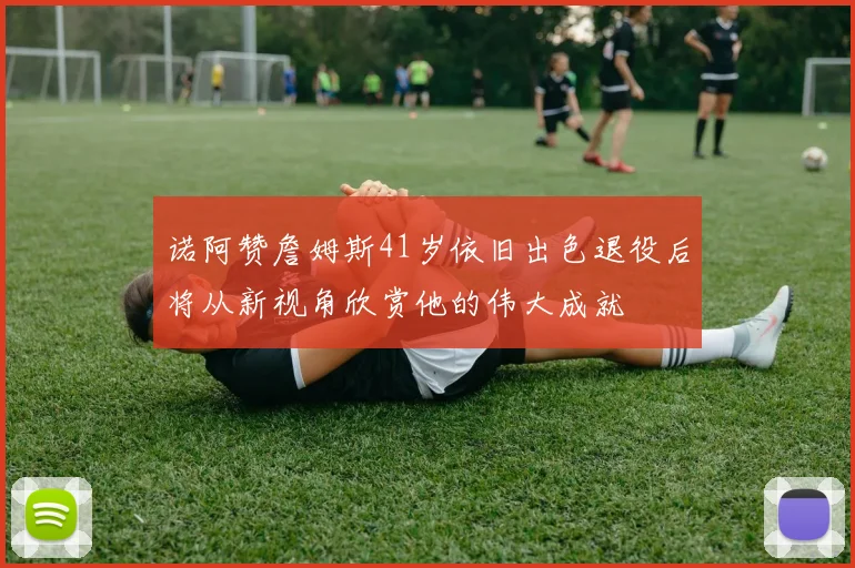 诺阿赞詹姆斯41岁依旧出色退役后将从新视角欣赏他的伟大成就