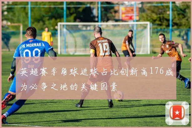 英超赛季角球进球占比创新高176成为必争之地的关键因素