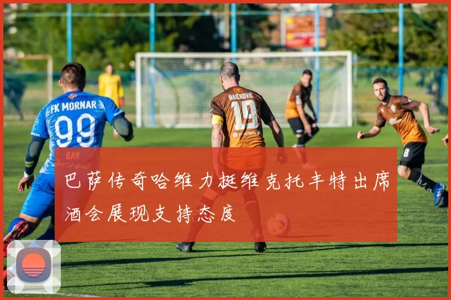 巴萨传奇哈维力挺维克托丰特出席酒会展现支持态度