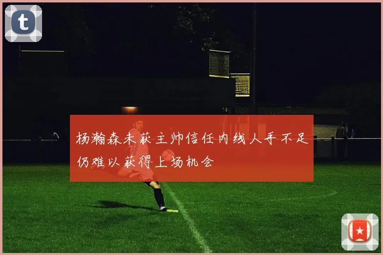 杨瀚森未获主帅信任内线人手不足仍难以获得上场机会