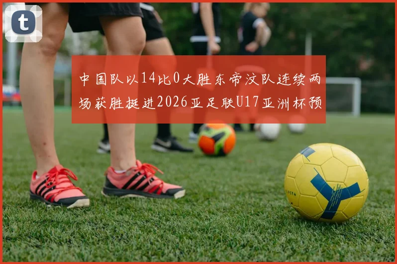 中国队以14比0大胜东帝汶队连续两场获胜挺进2026亚足联U17亚洲杯预选赛