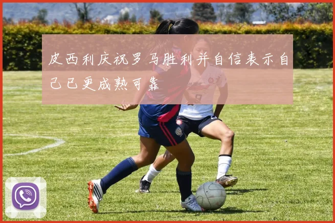 皮西利庆祝罗马胜利并自信表示自己已更成熟可靠