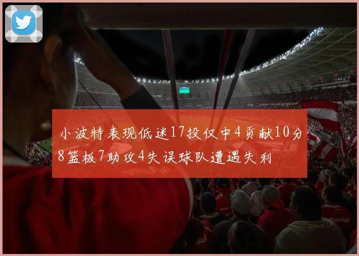 小波特表现低迷17投仅中4贡献10分8篮板7助攻4失误球队遭遇失利