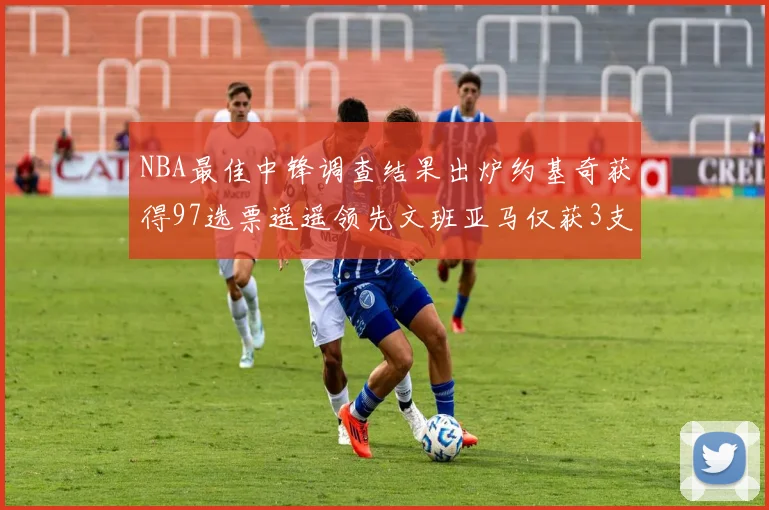 NBA最佳中锋调查结果出炉约基奇获得97选票遥遥领先文班亚马仅获3支持
