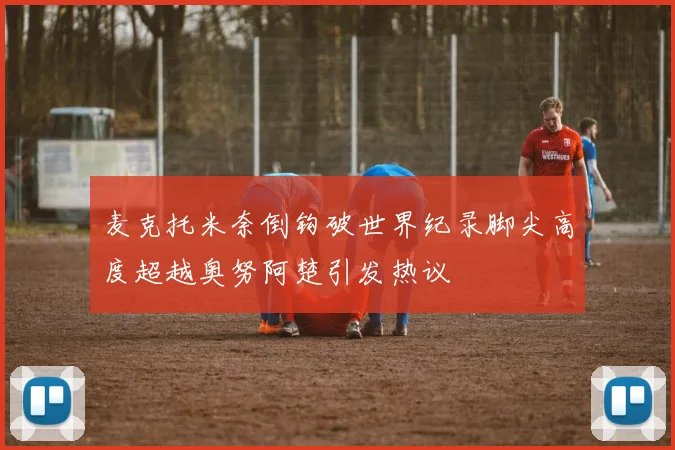 麦克托米奈倒钩破世界纪录脚尖高度超越奥努阿楚引发热议