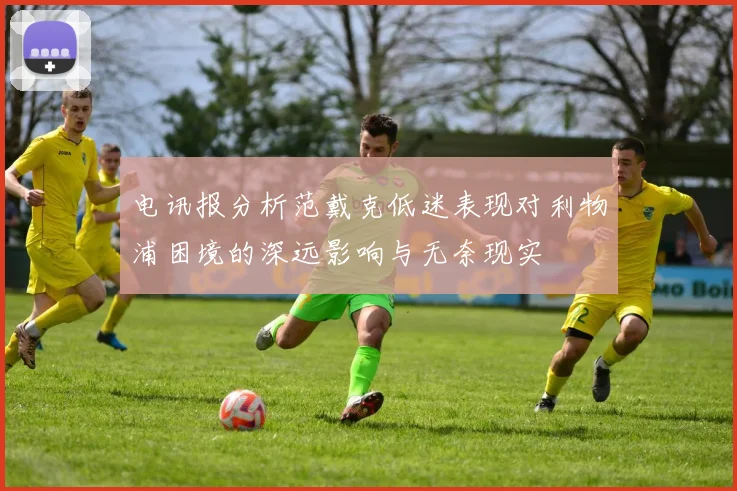 电讯报分析范戴克低迷表现对利物浦困境的深远影响与无奈现实