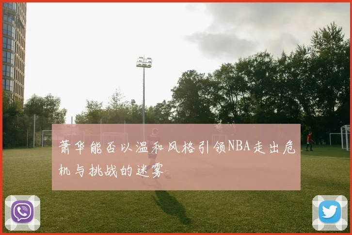 萧华能否以温和风格引领NBA走出危机与挑战的迷雾