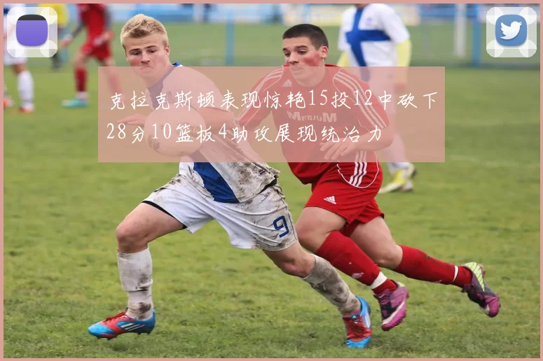 克拉克斯顿表现惊艳15投12中砍下28分10篮板4助攻展现统治力
