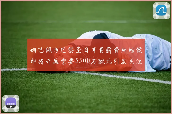 姆巴佩与巴黎圣日耳曼薪资纠纷案即将开庭索要5500万欧元引发关注