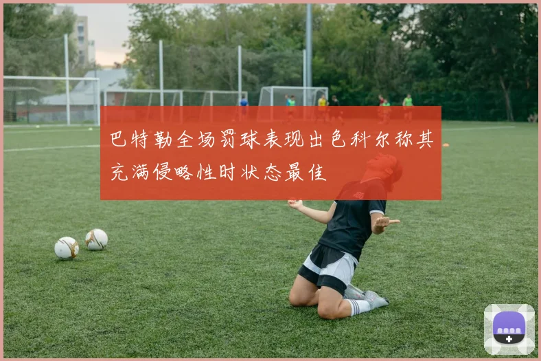 巴特勒全场罚球表现出色科尔称其充满侵略性时状态最佳