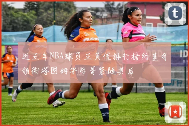 近五年NBA球员正负值排行榜约基奇领衔塔图姆字母哥紧随其后