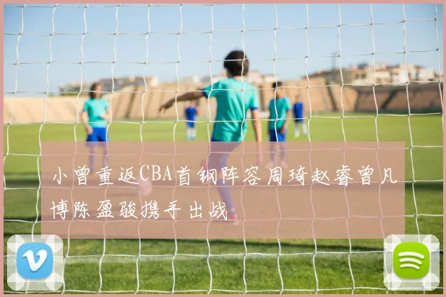 小曾重返CBA首钢阵容周琦赵睿曾凡博陈盈骏携手出战