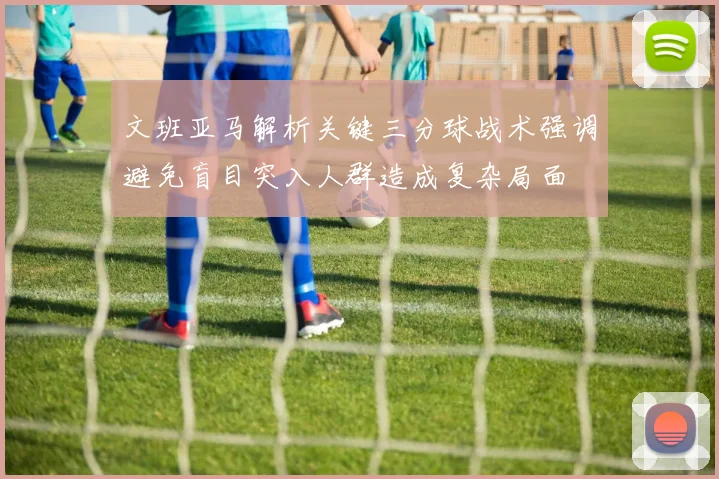 文班亚马解析关键三分球战术强调避免盲目突入人群造成复杂局面
