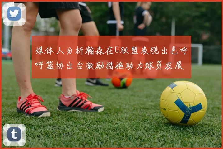 媒体人分析瀚森在G联盟表现出色呼吁篮协出台激励措施助力球员发展