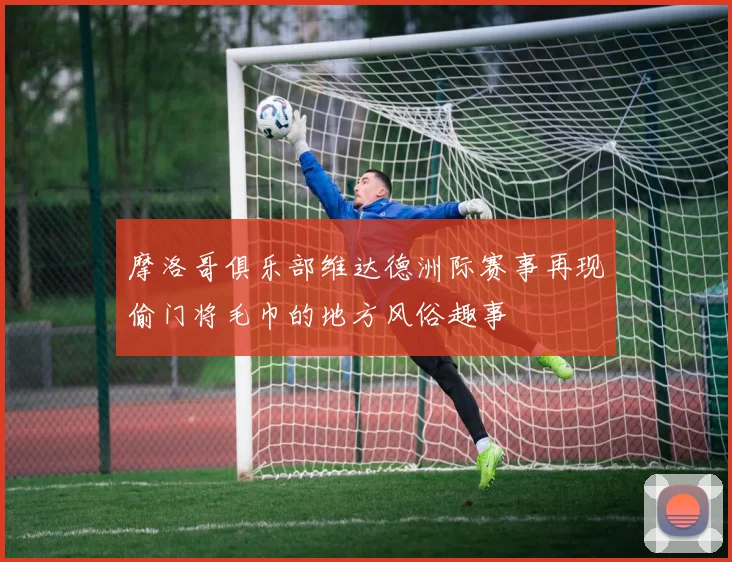 摩洛哥俱乐部维达德洲际赛事再现偷门将毛巾的地方风俗趣事