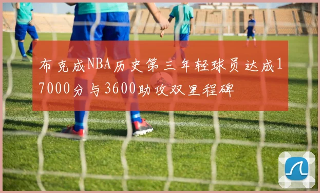 布克成NBA历史第三年轻球员达成17000分与3600助攻双里程碑