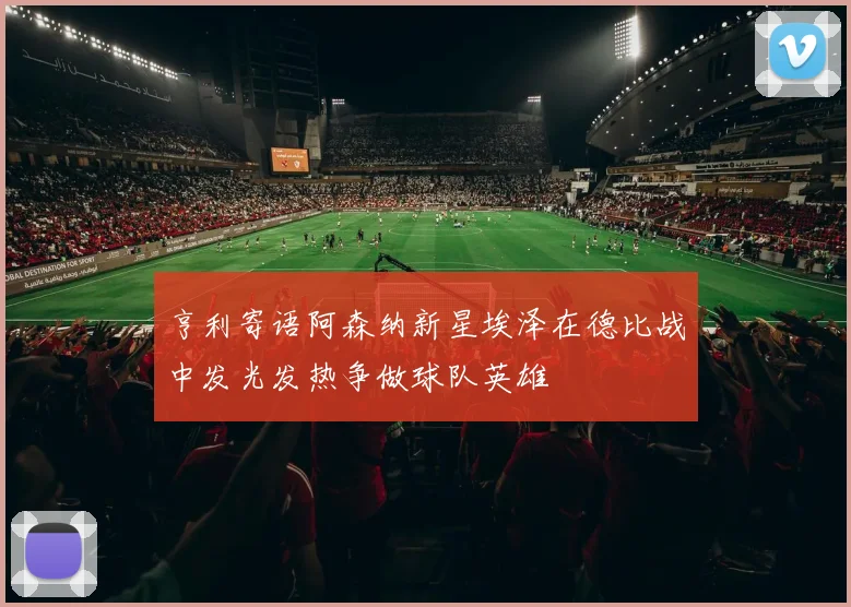 亨利寄语阿森纳新星埃泽在德比战中发光发热争做球队英雄