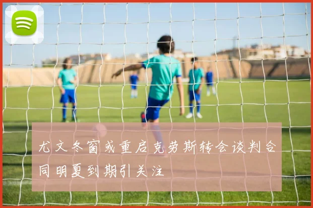尤文冬窗或重启克劳斯转会谈判合同明夏到期引关注