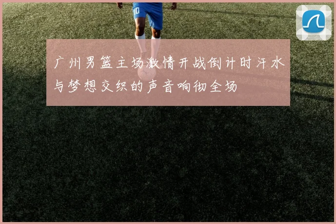 广州男篮主场激情开战倒计时汗水与梦想交织的声音响彻全场
