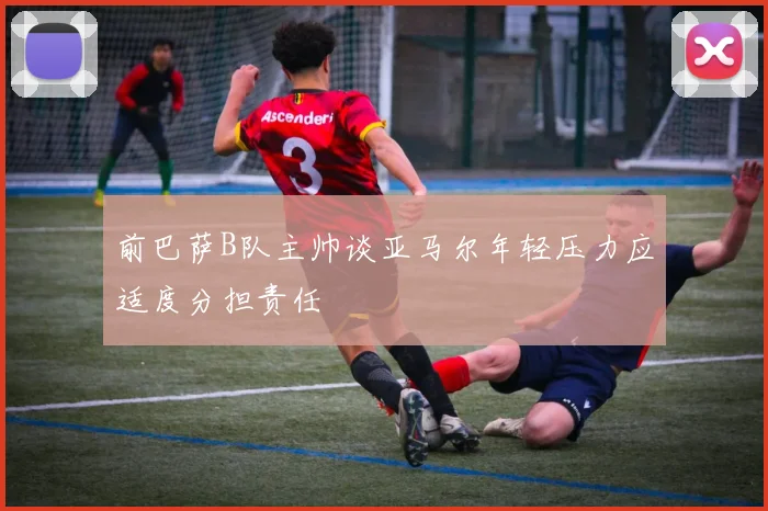 前巴萨B队主帅谈亚马尔年轻压力应适度分担责任
