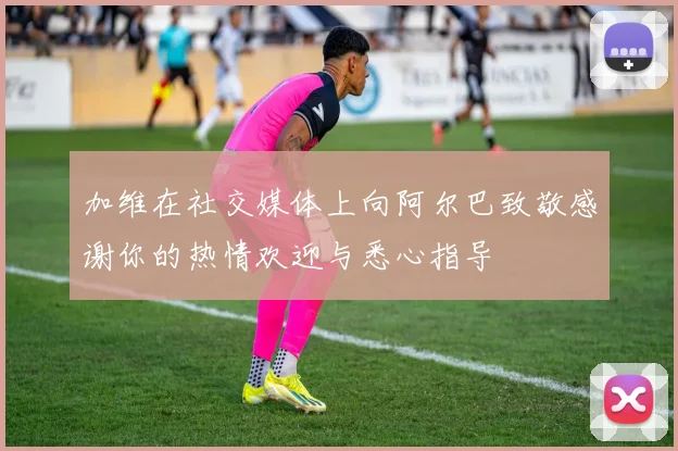 加维在社交媒体上向阿尔巴致敬感谢你的热情欢迎与悉心指导