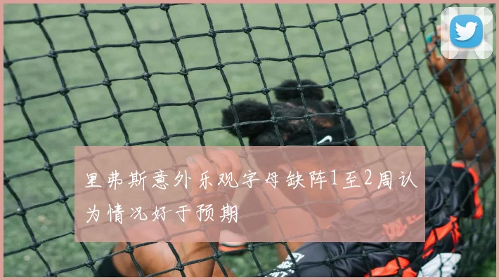 里弗斯意外乐观字母缺阵1至2周认为情况好于预期